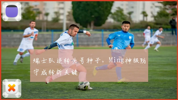 开云 - 瑞士队逆转头号种子，Ming神级防守成转折关键